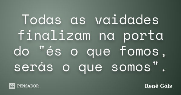 Todas as vaidades finalizam na porta do "és o que fomos, serás o que somos".... Frase de Renê Góis.