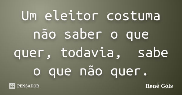 Um eleitor costuma não saber o que quer, todavia, sabe o que não quer.... Frase de Renê Góis.