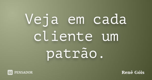 Veja em cada cliente um patrão.... Frase de Renê Góis.