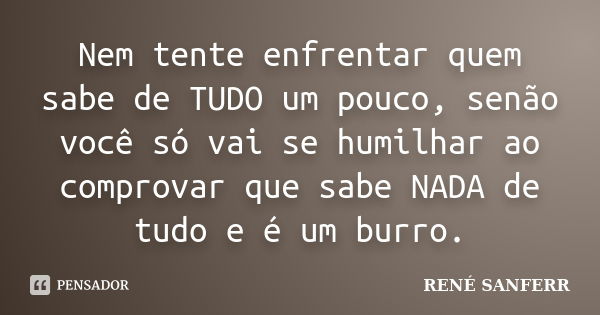 Nem tente enfrentar quem sabe de TUDO um pouco, senão você só vai se humilhar ao comprovar que sabe NADA de tudo e é um burro.... Frase de RENÉ SANFERR.