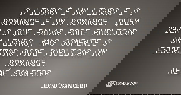 O LIVRO É UM LIVRO E O ROMANCE É UM ROMANCE. QUEM TEM O QUE FALAR PODE PUBLICAR UM LIVRO, MAS SOMENTE O ESCRITOR PODE PUBLICAR UM ROMANCE. RENÉ SANFERR... Frase de RENÉ SANFERR.