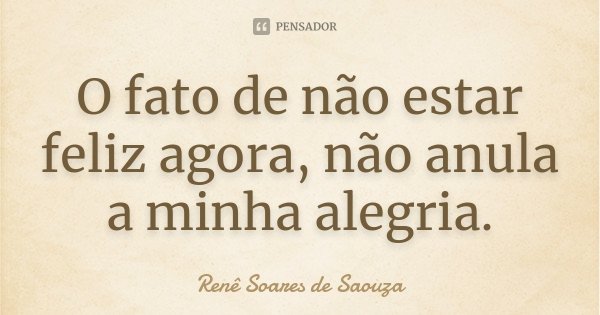 O fato de não estar feliz agora, não anula a minha alegria.... Frase de Renê Soares de Saouza.