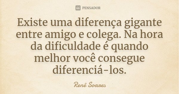 Existe uma diferença gigante entre amigo e colega. Na hora da dificuldade é quando melhor você consegue diferenciá-los.... Frase de Renê Soares.