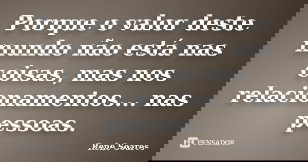 Porque o valor deste mundo não está nas coisas, mas nos relacionamentos... nas pessoas.... Frase de Renê Soares.