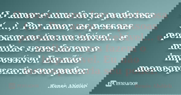 O amor é uma força poderosa (...). Por amor, as pessoas pensam no inconcebível... e muitas vezes fazem o impossível. Eu não menosprezaria seu poder.... Frase de Renée Ahdieh.