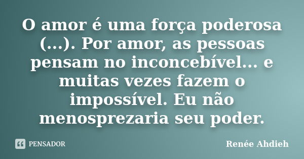 O amor é uma força poderosa (...). Por amor, as pessoas pensam no inconcebível... e muitas vezes fazem o impossível. Eu não menosprezaria seu poder.... Frase de Renée Ahdieh.