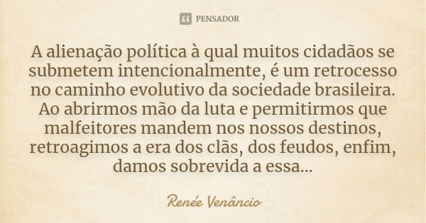 A alienação política à qual muitos cidadãos se submetem intencionalmente, é um retrocesso no caminho evolutivo da sociedade brasileira. Ao abrirmos mão da luta ... Frase de Renée Venâncio.