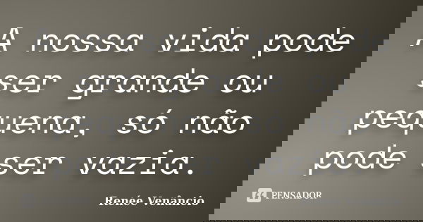 A nossa vida pode ser grande ou pequena, só não pode ser vazia.... Frase de Renée Venâncio.
