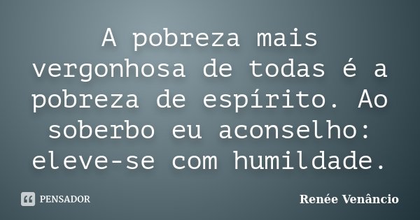 A pobreza mais vergonhosa de todas é a pobreza de espírito. Ao soberbo eu aconselho: eleve-se com humildade.... Frase de Renée Venâncio.
