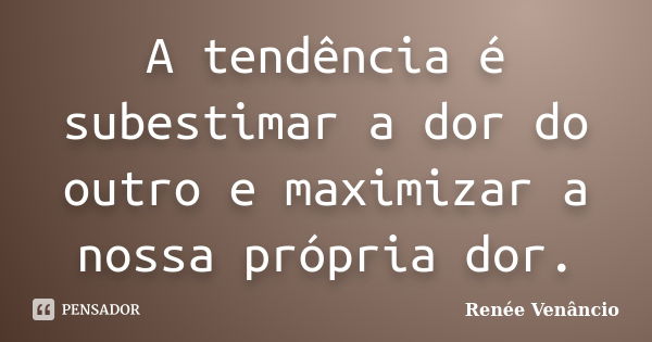 A tendência é subestimar a dor do outro e maximizar a nossa própria dor.... Frase de Renée Venâncio.