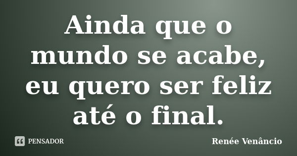 Ainda que o mundo se acabe, eu quero ser feliz até o final.... Frase de Renée Venâncio.