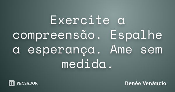 Exercite a compreensão. Espalhe a esperança. Ame sem medida.... Frase de Renée Venâncio.