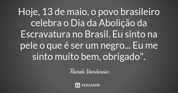 Hoje, 13 de maio, o povo brasileiro celebra o Dia da Abolição da Escravatura no Brasil. Eu sinto na pele o que é ser um negro... Eu me sinto muito bem, obrigado... Frase de Renée Venâncio.