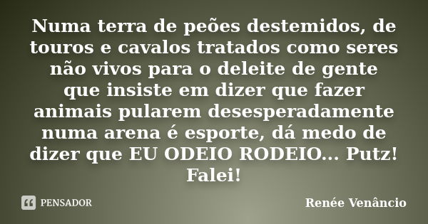 Numa terra de peões destemidos, de touros e cavalos tratados como seres não vivos para o deleite de gente que insiste em dizer que fazer animais pularem desespe... Frase de Renée Venâncio.