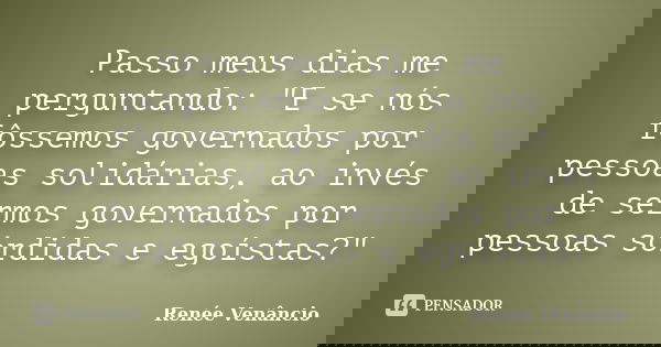 Passo meus dias me perguntando: "E se nós fôssemos governados por pessoas solidárias, ao invés de sermos governados por pessoas sórdidas e egoístas?"... Frase de Renée Venâncio.