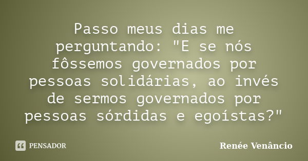 Passo meus dias me perguntando: "E se nós fôssemos governados por pessoas solidárias, ao invés de sermos governados por pessoas sórdidas e egoístas?"... Frase de Renée Venâncio.