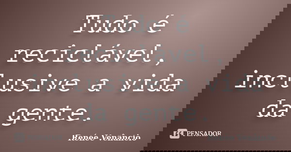 Tudo é reciclável, inclusive a vida da gente.... Frase de Renée Venâncio.
