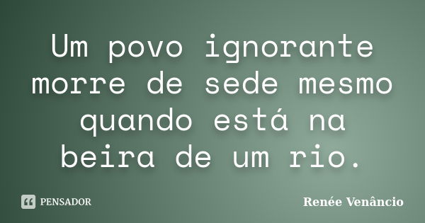 Um povo ignorante morre de sede mesmo quando está na beira de um rio.... Frase de Renée Venâncio.