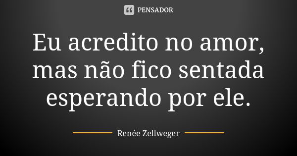 Eu acredito no amor, mas não fico sentada esperando por ele.... Frase de Renée Zellweger.