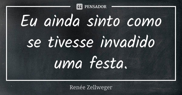 Eu ainda sinto como se tivesse invadido uma festa.... Frase de Renée Zellweger.