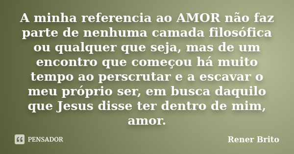 A minha referencia ao AMOR não faz parte de nenhuma camada filosófica ou qualquer que seja, mas de um encontro que começou há muito tempo ao perscrutar e a esca... Frase de Rener Brito.