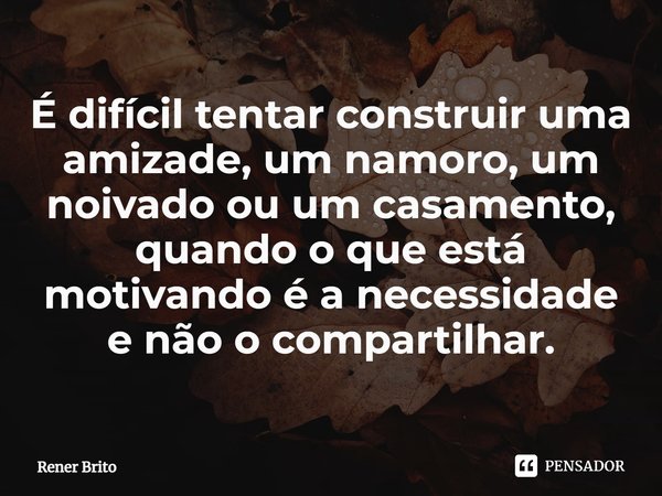 ⁠É difícil tentar construir uma amizade, um namoro, um noivado ou um casamento, quando o que está motivando é a necessidade e não o compartilhar.... Frase de Rener Brito.