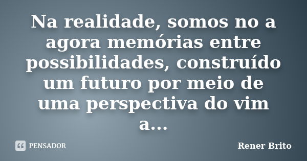 Na realidade, somos no a agora memórias entre possibilidades, construído um futuro por meio de uma perspectiva do vim a...... Frase de Rener Brito.