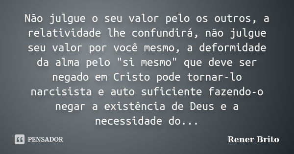 Não julgue o seu valor pelo os outros, a relatividade lhe confundirá, não julgue seu valor por você mesmo, a deformidade da alma pelo "si mesmo" que d... Frase de Rener Brito.