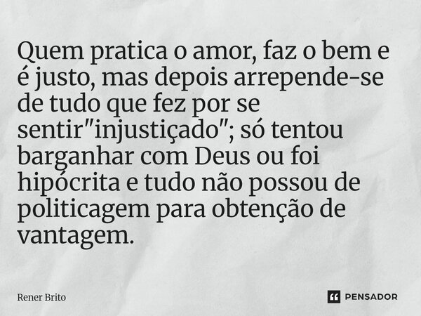 Quem pratica o amor, faz o bem e é justo, mas depois arrepende-se de tudo que fez por se sentir "injustiçado"; só tentou barganhar com Deus ou foi hi... Frase de Rener Brito.