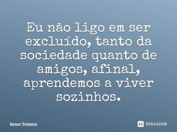 Eu não ligo em ser excluído, tanto da sociedade quanto de amigos, afinal, aprendemos a viver sozinhos.... Frase de Rener Teixiera.