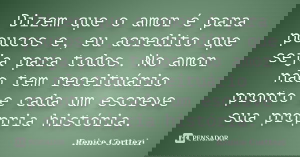 Dizem que o amor é para poucos e, eu acredito que seja para todos. No amor não tem receituário pronto e cada um escreve sua própria história.... Frase de Renice Corttezi.