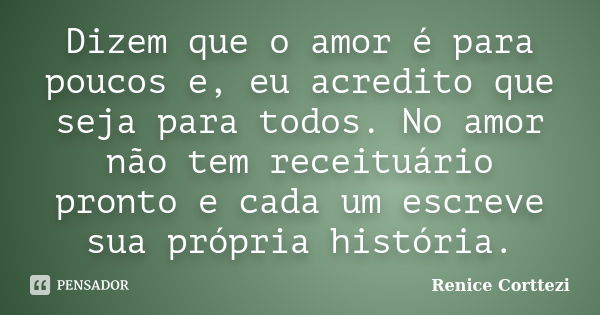 Dizem que o amor é para poucos e, eu acredito que seja para todos. No amor não tem receituário pronto e cada um escreve sua própria história.... Frase de Renice Corttezi.