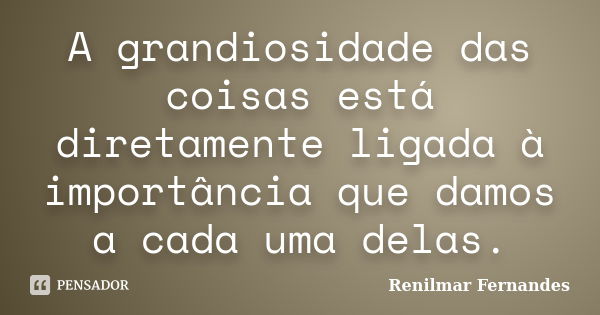 A grandiosidade das coisas está diretamente ligada à importância que damos a cada uma delas.... Frase de Renilmar Fernandes.