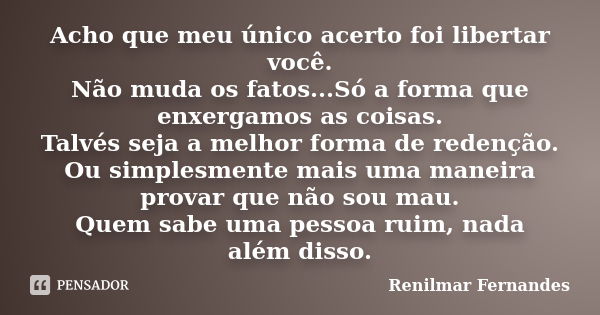 Acho que meu único acerto foi libertar você. Não muda os fatos...Só a forma que enxergamos as coisas. Talvés seja a melhor forma de redenção. Ou simplesmente ma... Frase de Renilmar Fernandes.