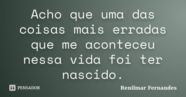 Acho que uma das coisas mais erradas que me aconteceu nessa vida foi ter nascido.... Frase de Renilmar Fernandes.