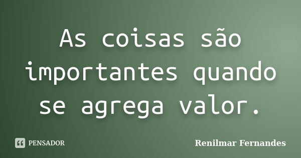 As coisas são importantes quando se agrega valor.... Frase de Renilmar Fernandes.