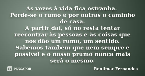 As vezes à vida fica estranha. Perde-se o rumo e por outras o caminho de casa. A partir daí, só no resta tentar reecontrar às pessoas e às coisas que nos dão um... Frase de Renilmar Fernandes.