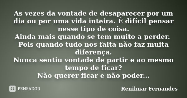 As vezes da vontade de desaparecer por um dia ou por uma vida inteira. É difícil pensar nesse tipo de coisa. Ainda mais quando se tem muito a perder. Pois quand... Frase de Renilmar Fernandes.