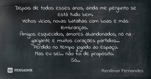 Depois de todos esses anos, ainda me pergunto se está tudo bem. Velhos vícios, novas batalhas com boas e más lembranças. Amigos esquecidos, amores abandonados, ... Frase de Renilmar Fernandes.