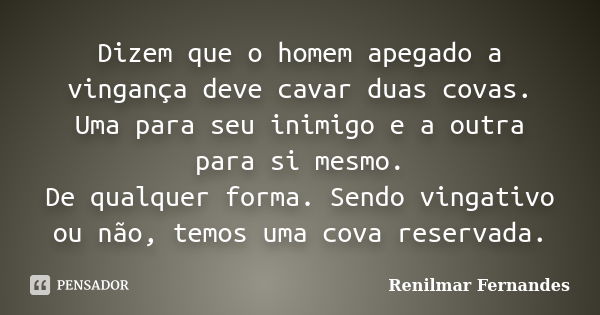 Dizem que o homem apegado a vingança deve cavar duas covas. Uma para seu inimigo e a outra para si mesmo. De qualquer forma. Sendo vingativo ou não, temos uma c... Frase de Renilmar Fernandes.