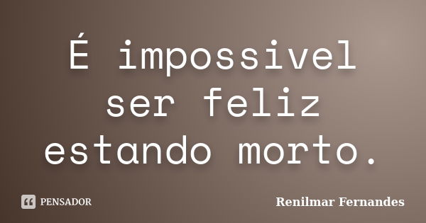 É impossivel ser feliz estando morto.... Frase de Renilmar Fernandes.