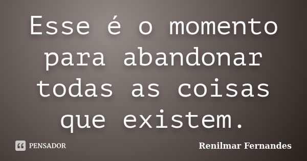 Esse é o momento para abandonar todas as coisas que existem.... Frase de Renilmar Fernandes.