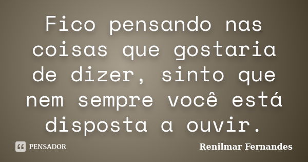 Fico pensando nas coisas que gostaria de dizer, sinto que nem sempre você está disposta a ouvir.... Frase de Renilmar Fernandes.