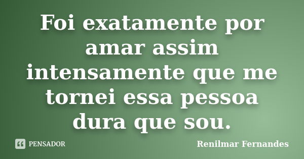 Foi exatamente por amar assim intensamente que me tornei essa pessoa dura que sou.... Frase de Renilmar Fernandes.