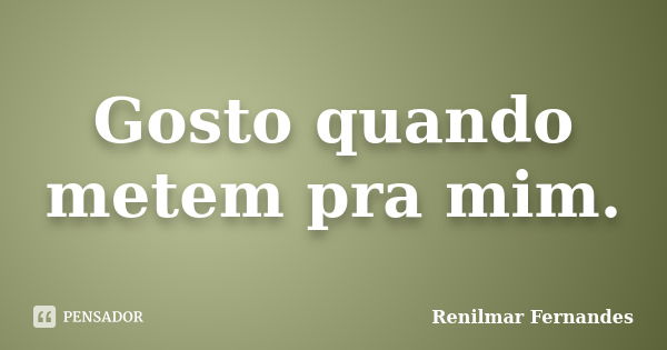 Gosto quando metem pra mim.... Frase de Renilmar Fernandes.