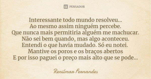 Interessante todo mundo resolveu... Ao mesmo assim ninguém percebe. Que nunca mais permitiria alguém me machucar. Não sei bem quando, mas algo aconteceu. Entend... Frase de Renilmar Fernandes.