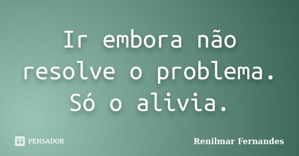 Ir embora não resolve o problema. Só o alivia.... Frase de Renilmar Fernandes.