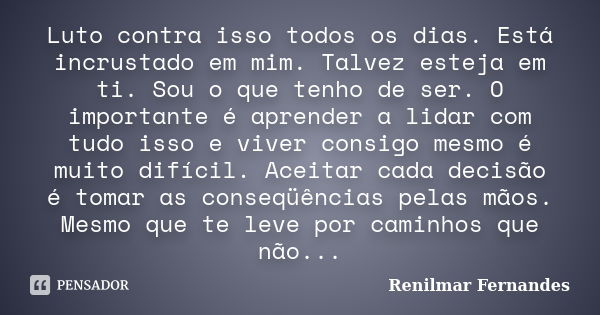 Luto contra isso todos os dias. Está incrustado em mim. Talvez esteja em ti. Sou o que tenho de ser. O importante é aprender a lidar com tudo isso e viver consi... Frase de Renilmar Fernandes.