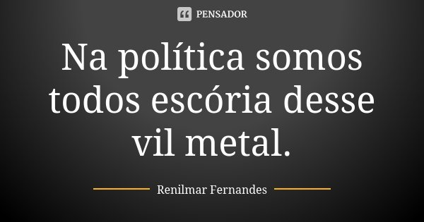 Na política somos todos escória desse vil metal.... Frase de Renilmar Fernandes.
