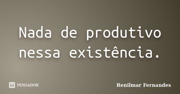 Nada de produtivo nessa existência.... Frase de Renilmar Fernandes.